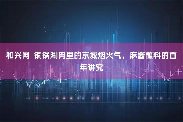 和兴网 铜锅涮肉里的京城烟火气,麻酱蘸料的百年讲究