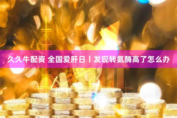 久久牛配资 全国爱肝日丨发现转氨酶高了怎么办